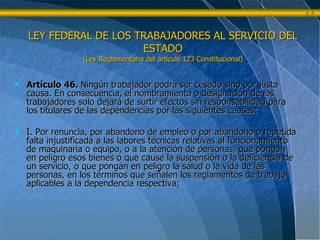 Artículo 46.  Ningún trabajador podrá ser cesado sino por justa causa. En consecuencia, el nombramiento o designación de los trabajadores solo dejará de surtir efectos sin responsabilidad para los titulares de las dependencias por las siguientes causas: I. Por renuncia, por abandono de empleo o por abandono o repetida falta injustificada a las labores técnicas relativas al funcionamiento de maquinaria o equipo, o a la atención de personas, que pongan en peligro esos bienes o que cause la suspensión o la deficiencia de un servicio, o que pongan en peligro la salud o la vida de las personas, en los términos que señalen los reglamentos de trabajo aplicables a la dependencia respectiva; LEY FEDERAL DE LOS TRABAJADORES AL SERVICIO DEL ESTADO (Ley Reglamentaria del artículo 123 Constitucional) 