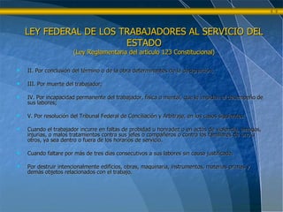 II. Por conclusión del término o de la obra determinantes de la designación;  III. Por muerte del trabajador; IV. Por incapacidad permanente del trabajador, física o mental, que le impidan el desempeño de sus labores; V. Por resolución del Tribunal Federal de Conciliación y Arbitraje, en los casos siguientes: Cuando el trabajador incurre en faltas de probidad u honradez o en actos de violencia, amagos, injurias, o malos tratamientos contra sus jefes o compañeros o contra los familiares de uno u otros, ya sea dentro o fuera de los horarios de servicio. Cuando faltare por más de tres días consecutivos a sus labores sin causa justificada. Por destruir intencionalmente edificios, obras, maquinaria, instrumentos, materias primas y demás objetos relacionados con el trabajo. LEY FEDERAL DE LOS TRABAJADORES AL SERVICIO DEL ESTADO (Ley Reglamentaria del artículo 123 Constitucional) 