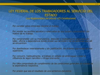 Por cometer actos inmorales durante el trabajo. Por revelar los asuntos secretos o reservados de que tuviere conocimiento con motivo de su trabajo. Por comprometer con su imprudencia, descuido o negligencia la seguridad del taller, oficina o dependencia donde preste sus servicios o de las personas que allí se encuentren. Por desobedecer reiteradamente y sin justificación, las órdenes que reciba de sus superiores. Por concurrir, habitualmente, al trabajo en estado de embriaguez o bajo la influencia de algún narcótico o droga enervante. Por falta comprobada de cumplimiento de las condiciones generales de trabajo de la dependencia respectiva. Por prisión que sea el resultado de una sentencia ejecutoria. LEY FEDERAL DE LOS TRABAJADORES AL SERVICIO DEL ESTADO (Ley Reglamentaria del artículo 123 Constitucional) 