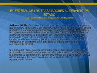Artículo 46 Bis.  Cuando el trabajador incurra en alguna de las causales a que se refiere la fracción V del artículo anterior, el jefe superior de la oficina procederá a levantar acta administrativa, con intervención del trabajador y un representante del sindicato respectivo, en lo que con toda precisión se asentarán los hechos, la declaración del trabajador afectado y la de los testigos de cargo y de descargo que se propongan, la que se firmará por los que en ella intervengan y por dos testigos de asistencia, debiendo entregarse en ese mismo acto, una copia al trabajador y otra al representante sindical. Si a juicio del Titular procede demandar ante el Tribunal de Conciliación y Arbitraje la terminación de los efectos del nombramiento del trabajador, a la demanda se acompañarán, como instrumentos base de la acción, el acta administrativa y los documentos que, al formularse ésta, se hayan agregado a la misma. LEY FEDERAL DE LOS TRABAJADORES AL SERVICIO DEL ESTADO (Ley Reglamentaria del artículo 123 Constitucional) 