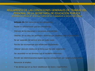 REGLAMENTO DE LAS CONDICIONES GENERALES DE TRABAJO DEL PERSONAL DE LA SECRETARÍA DE EDUCACIÓN PÚBLICA (Emanado del artículo 87 de la Ley Federal de los Trabajadores al Servicio del Estado) Artículo 24.  Son derechos de los trabajadores: Recibir la remuneración que les corresponda; Disfrutar de los descansos y vacaciones procedentes; Obtener, en su caso, los permisos y licencias que establece este ordenamiento; No ser separado del servicio sino por justa causa; Percibir las recompensas que señala este Reglamento; Obtener atención médica en la forma que fije este reglamento; Ser ascendido en los términos que el escalafón determine; Percibir las indemnizaciones legales que les correspondan por riesgos profesionales; Renunciar al empleo; Y las demás que en su favor establezcan las leyes y reglamentos. 