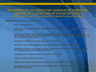 Artículo 25.  Son obligaciones de los trabajadores: Rendir la protesta de ley; Asistir con puntualidad al desempeño de sus labores y cumplir con las disposiciones que se dicten para comprobarla; En caso de enfermedad, dar el aviso correspondiente a la dependencia de su adscripción y al servicio médico, dentro de la hora siguiente a la reglamentaria de entrada a sus labores, precisando el lugar en que deba practicarse el examen médico; Desempeñar el empleo o cargo en el lugar a que sean adscritos; Desempeñar las funciones propias de su cargo con la intensidad y calidad que éste requiera; Obedecer las órdenes e instrucciones que reciba de sus superiores en asuntos propios del servicio.  Una vez cumplidas expresará las objeciones que amerite; Comportarse con la discreción debida en el desempeño de su cargo; Tratar con cortesía y diligencia al público; Observar una conducta decorosa en todos los actos de su vida pública y no dar motivos con actos  escandalosos a que de alguna manera se menoscabe su buena reputación en perjuicio del servicio que se les tenga encomendado; REGLAMENTO DE LAS CONDICIONES GENERALES DE TRABAJO DEL PERSONAL DE LA SECRETARÍA DE EDUCACIÓN PÚBLICA (Emanado del artículo 87 de la Ley Federal de los Trabajadores al Servicio del Estado) 