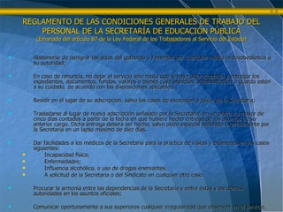 Abstenerse de denigrar los actos del gobierno o fomentar por cualquier medio la desobediencia a su autoridad; En caso de renuncia, no dejar el servicio sino hasta que le haya sido aceptada y entregar los expedientes, documentos, fondos, valores o bienes cuya atención, administración o guarda estén a su cuidado, de acuerdo con las disposiciones aplicables; Residir en el lugar de su adscripción, salvo los casos de excepción a juicio de la Secretaría; Trasladarse al lugar de nueva adscripción señalado por la Secretaría, en un plazo no mayor de cinco días contados a partir de la fecha en que hubiere hecho entrega de los asuntos de su anterior cargo. Dicha entrega deberá ser hecha, salvo plazo especial señalado expresamente por la Secretaría en un lapso máximo de diez días. Dar facilidades a los médicos de la Secretaría para la práctica de visitas y exámenes en los casos siguientes: Incapacidad física; Enfermedades; Influencia alcohólica, o uso de drogas enervantes; A solicitud de la Secretaría o del Sindicato en cualquier otro caso. Procurar la armonía entre las dependencias de la Secretaría y entre éstas y las demás autoridades en los asuntos oficiales; Comunicar oportunamente a sus superiores cualquier irregularidad que observen en el servicio. REGLAMENTO DE LAS CONDICIONES GENERALES DE TRABAJO DEL PERSONAL DE LA SECRETARÍA DE EDUCACIÓN PÚBLICA (Emanado del artículo 87 de la Ley Federal de los Trabajadores al Servicio del Estado) 