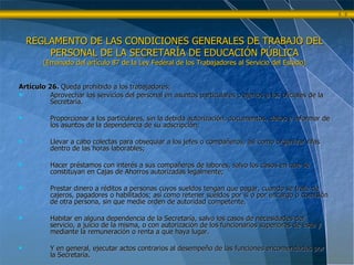 Artículo 26.  Queda prohibido a los trabajadores; Aprovechar los servicios del personal en asuntos particulares o ajenos a los oficiales de la Secretaría. Proporcionar a los particulares, sin la debida autorización, documentos, datos e informar de los asuntos de la dependencia de su adscripción; Llevar a cabo colectas para obsequiar a los jefes o compañeros, así como organizar rifas dentro de las horas laborables; Hacer préstamos con interés a sus compañeros de labores, salvo los casos en que se constituyan en Cajas de Ahorros autorizadas legalmente; Prestar dinero a réditos a personas cuyos sueldos tengan que pagar, cuando se trate de cajeros, pagadores o habilitados; así como retener sueldos por sí o por encargo o comisión de otra persona, sin que medie orden de autoridad competente. Habitar en alguna dependencia de la Secretaría, salvo los casos de necesidades del servicio, a juicio de la misma, o con autorización de los funcionarios superiores de ésta y mediante la remuneración o renta a que haya lugar. Y en general, ejecutar actos contrarios al desempeño de las funciones encomendadas por la Secretaría. REGLAMENTO DE LAS CONDICIONES GENERALES DE TRABAJO DEL PERSONAL DE LA SECRETARÍA DE EDUCACIÓN PÚBLICA (Emanado del artículo 87 de la Ley Federal de los Trabajadores al Servicio del Estado) 