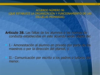 ACUERDO NÚMERO 96 (QUE ESTABLECE LA ORGANIZACIÓN Y FUNCIONAMIENTO DE LAS ESCUELAS PRIMARIAS) Artículo 38.  Las faltas de los alumnos a las normas de conducta establecidas en este acuerdo serán objeto de: I.- Amonestación al alumno en privado por parte de los maestros o por la dirección del plantel, y II.- Comunicación por escrito a los padres o tutores del menor. 