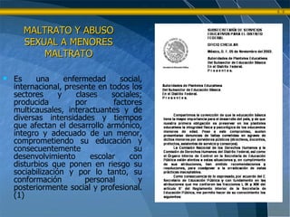 MALTRATO Y ABUSO SEXUAL A MENORES MALTRATO Es una enfermedad social, internacional, presente en todos los sectores y clases sociales; producida por factores multicausales, interactuantes y de diversas intensidades y tiempos que afectan el desarrollo armónico, íntegro y adecuado de un menor, comprometiendo su educación y consecuentemente su desenvolvimiento escolar con disturbios que ponen en riesgo su sociabilización y por lo tanto, su conformación personal y posteriormente social y profesional. (1) 