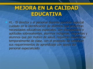 MEJORA EN LA CALIDAD EDUCATIVA 41.- El director y el personal docente pondrán especial cuidado en la identificación de alumnos que presentan necesidades educativas especiales: con discapacidad o aptitudes sobresalientes, alumnos indígenas, migrantes y alumnos que por motivo de salud, requieran ausentarse temporalmente de clase, con el propósito de satisfacer sus requerimientos de aprendizaje con apoyo del personal especializado.  