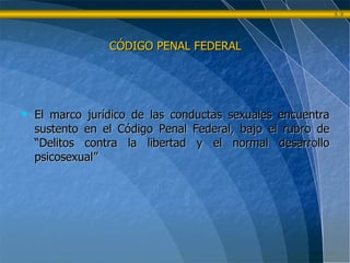CÓDIGO PENAL FEDERAL El marco jurídico de las conductas sexuales encuentra sustento en el Código Penal Federal, bajo el rubro de “Delitos contra la libertad y el normal desarrollo psicosexual” 