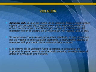 VIOLACIÓN Artículo 265.  Al que por medio de la violencia física o moral realice cópula con persona de cualquier sexo, se le impondrá prisión de ocho a catorce años. Se entiende por cópula, la introducción del miembro viril en el cuerpo de la víctima por vía vaginal, anal u oral. Se sancionará con la misma pena antes señalada, al que introduzca por vía vaginal o anal cualquier elemento, o instrumento distinto al miembro viril, por medio de la violencia física o moral. Si la víctima de la violación fuera la esposa, o concubina, se impondrá la pena prevista en el artículo anterior, en estos casos el delito se perseguirá por querella. 