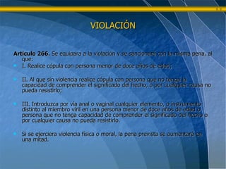 Artículo 266.  Se equipara a la violación y se sancionará con la misma pena, al que: I. Realice cópula con persona menor de doce años de edad; II. Al que sin violencia realice cópula con persona que no tenga la capacidad de comprender el significado del hecho, o por cualquier causa no pueda resistirlo; III. Introduzca por vía anal o vaginal cualquier elemento, o instrumento distinto al miembro viril en una persona menor de doce años de edad o persona que no tenga capacidad de comprender el significado del hecho o por cualquier causa no pueda resistirlo. Si se ejerciera violencia física o moral, la pena prevista se aumentará en una mitad. VIOLACIÓN 
