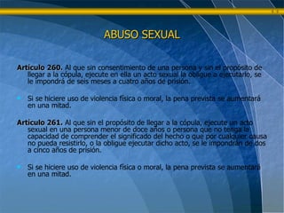 ABUSO SEXUAL Artículo 260.   Al que sin consentimiento de una persona y sin el propósito de llegar a la cópula, ejecute en ella un acto sexual la obligue a ejecutarlo, se le impondrá de seis meses a cuatro años de prisión.  Si se hiciere uso de violencia física o moral, la pena prevista se aumentará en una mitad. Artículo 261.   Al que sin el propósito de llegar a la cópula, ejecute un acto sexual en una persona menor de doce años o persona que no tenga la capacidad de comprender el significado del hecho o que por cualquier causa no pueda resistirlo, o la obligue ejecutar dicho acto, se le impondrán de dos a cinco años de prisión. Si se hiciere uso de violencia física o moral, la pena prevista se aumentará en una mitad.   