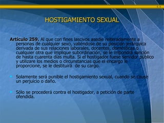 HOSTIGAMIENTO SEXUAL Artículo 259.   Al que con fines lascivos asedie reiteradamente a personas de cualquier sexo, valiéndose de su posición jerárquica derivada de sus relaciones laborales, docentes, domésticas o cualquier otra que implique subordinación, se le impondrá sanción de hasta cuarenta días multa. Si el hostigador fuese servidor público y utilizare los medios o circunstancias que el encargo le proporcione, se le destituirá  de su cargo. Solamente será punible el hostigamiento sexual, cuando se cause un perjuicio o daño. Sólo se procederá contra el hostigador, a petición de parte ofendida. 