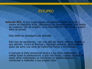 ESTUPRO Artículo 262.   Al que tenga cópula con persona mayor de doce y menor de dieciocho años, obteniendo su consentimiento  por medio de cualquier tipo de engaño, se le impondrá de tres meses a cuatro años de prisión. Este delito se perseguirá por querella. Este tipo de agresiones,  van más allá del hecho violento, debido a que atentan  contra la libertad y dignidad personal, generando en quien las sufre una serie de trastornos físicos y emocionales. A menudo el daño emocional severo a los niños maltratados  se refleja hasta la adolescencia, o aún más tarde, cuando muchos de estos niños maltratados se convierten en padres abusivos  y comienzan a maltratar a sus propios hijos.   