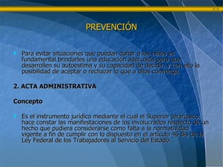 PREVENCIÓN Para evitar situaciones que puedan dañar a los niños es fundamental brindarles una educación adecuada para que desarrollen su autoestima y su capacidad de decidir, y con ello la posibilidad de aceptar o rechazar lo que a ellos convenga. 2. ACTA ADMINISTRATIVA  Concepto Es el instrumento jurídico mediante el cual el Superior jerárquico, hace constar las manifestaciones de los involucrados respecto de un hecho que pudiera considerarse como falta a la normatividad vigente a fin de cumplir con lo dispuesto en el artículo 46 Bis de la Ley Federal de los Trabajadores al Servicio del Estado. 