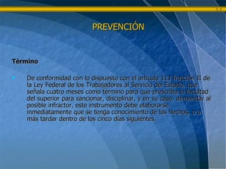 Término De conformidad con lo dispuesto con el artículo 113 fracción II de la Ley Federal de los Trabajadores al Servicio del Estado, que señala cuatro meses como término para que prescriba la facultad del superior para sancionar, disciplinar, y en su caso, demandar al posible infractor, este instrumento debe elaborarse inmediatamente que se tenga conocimiento de los hechos, o a más tardar dentro de los cinco días siguientes. PREVENCIÓN 