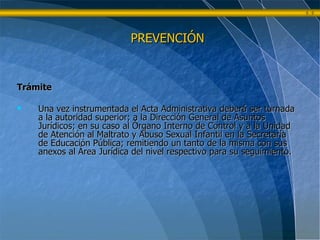 Trámite Una vez instrumentada el Acta Administrativa deberá ser turnada a la autoridad superior; a la Dirección General de Asuntos Jurídicos; en su caso al Órgano Interno de Control y a la Unidad de Atención al Maltrato y Abuso Sexual Infantil en la Secretaría de Educación Pública; remitiendo un tanto de la misma con sus anexos al Área Jurídica del nivel respectivo para su seguimiento. PREVENCIÓN 