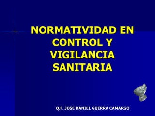 NORMATIVIDAD EN
CONTROL Y
VIGILANCIA
SANITARIA
Q.F. JOSE DANIEL GUERRA CAMARGO
 