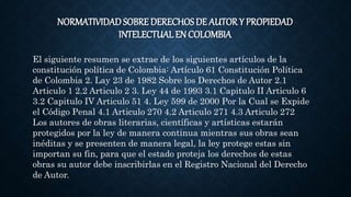 NORMATIVIDAD SOBRE DERECHOSDE AUTOR Y PROPIEDAD
INTELECTUAL EN COLOMBIA
El siguiente resumen se extrae de los siguientes artículos de la
constitución política de Colombia: Artículo 61 Constitución Política
de Colombia 2. Lay 23 de 1982 Sobre los Derechos de Autor 2.1
Articulo 1 2.2 Articulo 2 3. Ley 44 de 1993 3.1 Capitulo II Articulo 6
3.2 Capitulo IV Articulo 51 4. Ley 599 de 2000 Por la Cual se Expide
el Código Penal 4.1 Articulo 270 4.2 Articulo 271 4.3 Articulo 272
Los autores de obras literarias, científicas y artísticas estarán
protegidos por la ley de manera continua mientras sus obras sean
inéditas y se presenten de manera legal, la ley protege estas sin
importan su fin, para que el estado proteja los derechos de estas
obras su autor debe inscribirlas en el Registro Nacional del Derecho
de Autor.
 