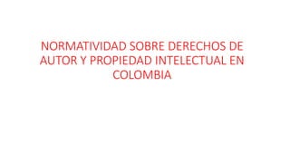 NORMATIVIDAD SOBRE DERECHOS DE
AUTOR Y PROPIEDAD INTELECTUAL EN
COLOMBIA
 