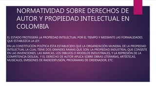 NORMATIVIDAD SOBRE DERECHOS DE
AUTOR Y PROPIEDAD INTELECTUAL EN
COLOMBIA
EL ESTADO PROTEGERÁ LA PROPIEDAD INTELECTUAL POR EL TIEMPO Y MEDIANTE LAS FORMALIDADES
QUE ESTABLEZCA LA LEY.
EN LA CONSTITUCIÓN POLÍTICA ESTA ESTABLECIDO QUE LA ORGANIZACIÓN MUNDIAL DE LA PROPIEDAD
INTELECTUAL LA CUAL TIENE DOS GRANDES RAMAS QUE SON: LA PROPIEDAD INDUSTRIAL QUE CONSISTE
EN LAS INVENCIONES, LAS MARCAS, LOS DIBUJOS O MODELOS INDUSTRIALES, Y LA REPRESIÓN DE LA
COMPETENCIA DESLEAL. Y EL DERECHO DE AUTOR APLICA SOBRE OBRAS LITERARIAS, ARTÍSTICAS,
MUSICALES, EMISIONES DE RADIODIFUSIÓN, PROGRAMAS DE ORDENADOR, ETC.
 