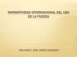 NORMATIVIDAD INTERNACIONAL DEL USO
DE LA FUERZA

ORLANDO JOEL AMES GUISADO

 
