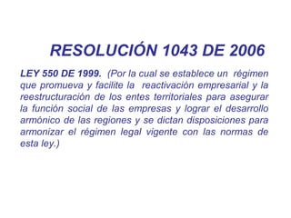 LEY 550 DE 1999. (Por la cual se establece un régimen
que promueva y facilite la reactivación empresarial y la
reestructuración de los entes territoriales para asegurar
la función social de las empresas y lograr el desarrollo
armónico de las regiones y se dictan disposiciones para
armonizar el régimen legal vigente con las normas de
esta ley.)
RESOLUCIÓN 1043 DE 2006
 