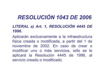 RESOLUCIÓN 1043 DE 2006
LITERAL a) Art. 1, RESOLUCIÓN 4445 DE
1996.
Aplicarán exclusivamente a la infraestructura
física creada o modificada, a partir del 1 de
noviembre de 2002. En caso de crear o
modificar uno o más servicios, sólo se le
aplicará la Resolución 4445 de 1996, al
servicio creado o modificado.
 