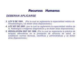 Recursos HumanosRecursos Humanos
DEBERAN APLICARSE
3. LEY 6 DE 1991. (Por la cual se reglamenta la especialidad médica de
Anestesiología y se dictan otras disposiciones.)
4. LEY 657 DE 2001. (por la cual se reglamenta la especialidad médica de
la Radiología e imágenes diagnósticas y se dictan otras disposiciones.)
5. RESOLUCIÓN 2927 DE 1998. (Por la cual se reglamenta la práctica de
terapias alternativas en la prestación de servicios de salud, se
establecen normas técnicas, científicas y administrativas y se dictan
otras disposiciones.)
 