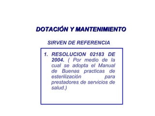 DOTACIÓN Y MANTENIMIENTODOTACIÓN Y MANTENIMIENTO
SIRVEN DE REFERENCIA
1. RESOLUCION 02183 DE
2004. ( Por medio de la
cual se adopta el Manual
de Buenas practicas de
esterilización para
prestadores de servicios de
salud.)
 