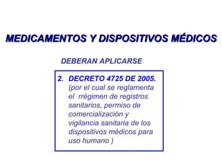 MEDICAMENTOS Y DISPOSITIVOS MÉDICOSMEDICAMENTOS Y DISPOSITIVOS MÉDICOS
DEBERAN APLICARSE
2. DECRETO 4725 DE 2005.
(por el cual se reglamenta
el rrégimen de registros
sanitarios, permiso de
comercialización y
vigilancia sanitaria de los
dispositivos médicos para
uso humano )
 