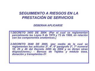 SEGUIMIENTO A RIESGOS EN LA
PRESTACIÓN DE SERVICIOS
1.DECRETO 2493 DE 2004. (Por el cual se reglamentan
parcialmente las Leyes 9 de 1979 y 73 de 1988, en relación
con los componentes anatómicos.)
2.DECRETO 2640 DE 2005. (por medio de la cual se
reglamentan los artículos 3º, 4º, 6º parágrafo 2º, 7º numeral
10, 25 y 46 del Decreto 2495 de 2004 y se dictan otras
disposiciones.) - Bancos de Tejidos y médula ósea,
donación y transplantes-21
DEBERAN APLICARSE
 