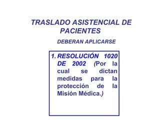 TRASLADO ASISTENCIAL DE
PACIENTES
1. RESOLUCIÓN 1020
DE 2002. (Por la
cual se dictan
medidas para la
protección de la
Misión Médica.)
DEBERAN APLICARSE
 