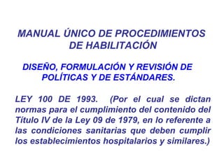DISEÑO, FORMULACIÓN Y REVISIÓN DE
POLÍTICAS Y DE ESTÁNDARES.
LEY 100 DE 1993. (Por el cual se dictan
normas para el cumplimiento del contenido del
Título IV de la Ley 09 de 1979, en lo referente a
las condiciones sanitarias que deben cumplir
los establecimientos hospitalarios y similares.)
MANUAL ÚNICO DE PROCEDIMIENTOS
DE HABILITACIÓN
 