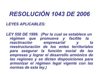 LEYES APLICABLES:
LEY 550 DE 1999. (Por la cual se establece un
régimen que promueva y facilite la
reactivación empresarial y la
reestructuración de los entes territoriales
para asegurar la función social de las
empresas y lograr el desarrollo armónico de
las regiones y se dictan disposiciones para
armonizar el régimen legal vigente con las
normas de esta ley.)
RESOLUCIÓN 1043 DE 2006
 