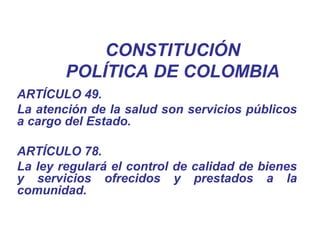 CONSTITUCIÓN
POLÍTICA DE COLOMBIA
ARTÍCULO 49.
La atención de la salud son servicios públicos
a cargo del Estado.
ARTÍCULO 78.
La ley regulará el control de calidad de bienes
y servicios ofrecidos y prestados a la
comunidad.
 