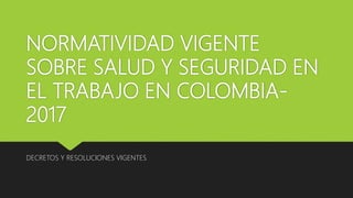 NORMATIVIDAD VIGENTE
SOBRE SALUD Y SEGURIDAD EN
EL TRABAJO EN COLOMBIA-
2017
DECRETOS Y RESOLUCIONES VIGENTES
 