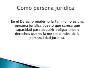 

En el Derecho moderno la Familia no es una
persona jurídica puesto que carece que
capacidad para adquirir obligaciones y
derechos que es la nota distintiva de la
personalidad jurídica.

 