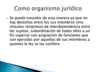 

Se puede concebir de esta manera ya que no
hay derechos entre los sus miembros sino
vínculos recíprocos de interdependencia entre
los sujetos, subordinación de todos ellos a un
fin superior con asignación de funciones que
son ejercidas por aquellos de sus miembros a
quienes la ley se las confiere.

 