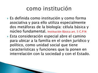 



Es definida como institución y como forma
asociativa y para ello utiliza especialmente
dos metáforas de la biología: célula básica y
núcleo fundamental. Institución Básica art. 5 C.P.N
Esta consideración especial abre el camino
para ubicar a la familia en el orden jurídico y
político, como unidad social que tiene
características y funciones que la ponen en
interrelación con la sociedad y con el Estado.

 