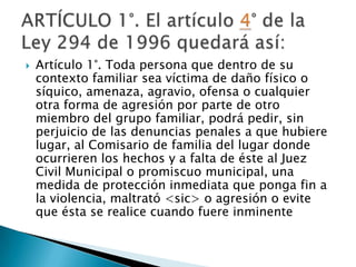 

Artículo 1°. Toda persona que dentro de su
contexto familiar sea víctima de daño físico o
síquico, amenaza, agravio, ofensa o cualquier
otra forma de agresión por parte de otro
miembro del grupo familiar, podrá pedir, sin
perjuicio de las denuncias penales a que hubiere
lugar, al Comisario de familia del lugar donde
ocurrieren los hechos y a falta de éste al Juez
Civil Municipal o promiscuo municipal, una
medida de protección inmediata que ponga fin a
la violencia, maltrató <sic> o agresión o evite
que ésta se realice cuando fuere inminente

 