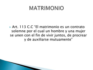 Art. 113 C.C “El matrimonio es un contrato
solemne por el cual un hombre y una mujer
se unen con el fin de vivir juntos, de procrear
y de auxiliarse mutuamente”



 
