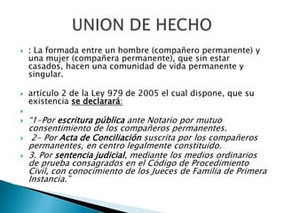 







: La formada entre un hombre (compañero permanente) y
una mujer (compañera permanente), que sin estar
casados, hacen una comunidad de vida permanente y
singular.
artículo 2 de la Ley 979 de 2005 el cual dispone, que su
existencia se declarará:

“1-Por escritura pública ante Notario por mutuo
consentimiento de los compañeros permanentes.
2- Por Acta de Conciliación suscrita por los compañeros
permanentes, en centro legalmente constituido.
3. Por sentencia judicial, mediante los medios ordinarios
de prueba consagrados en el Código de Procedimiento
Civil, con conocimiento de los Jueces de Familia de Primera
Instancia.”

 