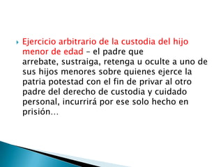 

Ejercicio arbitrario de la custodia del hijo
menor de edad – el padre que
arrebate, sustraiga, retenga u oculte a uno de
sus hijos menores sobre quienes ejerce la
patria potestad con el fin de privar al otro
padre del derecho de custodia y cuidado
personal, incurrirá por ese solo hecho en
prisión…

 
