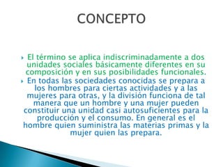 El término se aplica indiscriminadamente a dos
unidades sociales básicamente diferentes en su
composición y en sus posibilidades funcionales.
 En todas las sociedades conocidas se prepara a
los hombres para ciertas actividades y a las
mujeres para otras, y la división funciona de tal
manera que un hombre y una mujer pueden
constituir una unidad casi autosuficientes para la
producción y el consumo. En general es el
hombre quien suministra las materias primas y la
mujer quien las prepara.


 