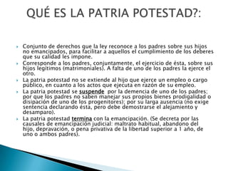 








Conjunto de derechos que la ley reconoce a los padres sobre sus hijos
no emancipados, para facilitar a aquellos el cumplimiento de los deberes
que su calidad les impone.
Corresponde a los padres, conjuntamente, el ejercicio de ésta, sobre sus
hijos legítimos (matrimoniales). A falta de uno de los padres la ejerce el
otro.
La patria potestad no se extiende al hijo que ejerce un empleo o cargo
público, en cuanto a los actos que ejecuta en razón de su empleo.
La patria potestad se suspende por la demencia de uno de los padres;
por que los padres no saben manejar sus propios bienes prodigalidad o
disipación de uno de los progenitores); por su larga ausencia (no exige
sentencia declarando ésta, pero debe demostrarse el alejamiento y
desamparo).
La patria potestad termina con la emancipación. (Se decreta por las
causales de emancipación judicial: maltrato habitual, abandono del
hijo, depravación, o pena privativa de la libertad superior a 1 año, de
uno o ambos padres).

 