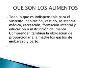 



Todo lo que es indispensable para el
sustento, habitación, vestido, asistencia
médica, recreación, formación integral y
educación o instrucción del menor.
Comprenden también la obligación de
proporcionar a la madre los gastos de
embarazo y parto.

 