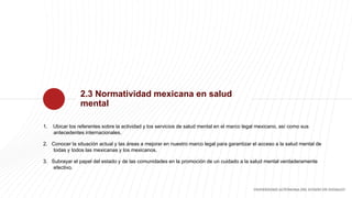 2.3 Normatividad mexicana en salud
mental
1. Ubicar los referentes sobre la actividad y los servicios de salud mental en e...