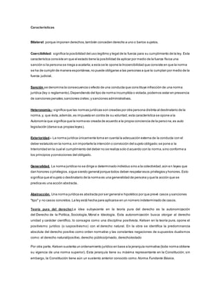 Características 
Bilateral: porque imponen derechos, también conceden derecho a uno o barios sujetos. 
Coercibilidad: significa la posibilidad del uso legítimo y legal de la fuerza para su cumplimiento de la ley. Esta 
característica consiste en que el estado tiene la posibilidad de aplicar por medio de la fuerza física una 
sanción si la persona se niega a acatarla; a esta se le opone la Incoercibilidad que consiste en que la norma 
se ha de cumplir de manera espontánea, no puede obligarse a las personas a que la cumplan por medio de la 
fuerza judicial. 
Sanción se denomina la consecuencia o efecto de una conducta que cons tituye infracción de una norma 
jurídica (ley o reglamento). Dependiendo del tipo de norma incumplida o violada, podemos estar en presencia 
de sanciones penales; sanciones civiles; y sanciones administrativas. 
Heteronomía.- significa que las normas jurídicas son creadas por otra persona distinta al destinatario de la 
norma, y, que ésta, además, es impuesta en contra de su voluntad; esta característica se opone a la 
Autonomía que significa que la norma es creada de acuerdo a la propia conciencia de la perso na, es auto 
legislación (darse sus propias leyes). 
Exterioridad.- La norma jurídica únicamente toma en cuenta la adecuación externa de la conducta con el 
deber estatuido en la norma, sin importarle la intención o convicción del sujeto obligado; se pone a la 
Interioridad en la cual el cumplimiento del deber no se realiza solo d acuerdo con la norma, sino conforme a 
los principios y convicciones del obligado. 
Generalidad. La norma jurídica no se dirige a determinado individuo sino a la colectividad, aún en leyes que 
dan honores o privilegios, sigue siendo general porque todos deben respetar esos privilegios y honores. Esto 
significa que el sujeto o destinatario de la norma es una generalidad de persona y que la acción que se 
predica es una acción abstracta. 
Abstracción. Una norma jurídica es abstracta por ser general e hipotético por que prevé casos y sanciones 
"tipo" y no casos concretos. La ley está hecha para aplicarse en un número indeterminado de casos. 
Teoría pura del derecho:La idea subyacente en la teoría pura del derecho es la autonomización 
del Derecho de la Política, Sociología, Moral e Ideología. Esta autonomización busca otorgar al derecho 
unidad y carácter científico, lo consagra como una disciplina positivista. Kelsen en la teoría pura, opone el 
positivismo jurídico (o iuspositivismo) con el derecho natural. En la obra se identifica la predominancia 
absoluta del derecho positivo como orden normativo y las constantes negaciones de supuestos dualismos 
como: el derecho natural/positivo, derecho público/privado, derecho/estado 
Por otra parte, Kelsen sustenta un ordenamiento jurídico en base a la jerarquía normativa (toda norma obtiene 
su vigencia de una norma superior). Esta jerarquía tiene su máxima representante en la Constitución; sin 
embargo, la Constitución tiene aún un sustento anterior conocido como Norma Fundante Básica. 
