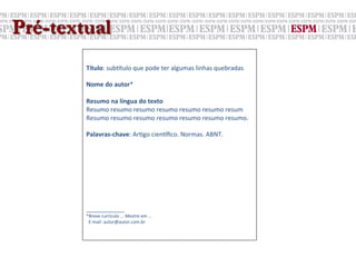 Pré-textual
        	
  
        	
  
        Título:	
  sub6tulo	
  que	
  pode	
  ter	
  algumas	
  linhas	
  quebradas	
  
        	
  
        Nome	
  do	
  autor*	
  
        	
  
        Resumo	
  na	
  língua	
  do	
  texto	
  
        Resumo	
  resumo	
  resumo	
  resumo	
  resumo	
  resumo	
  resum	
  
        Resumo	
  resumo	
  resumo	
  resumo	
  resumo	
  resumo	
  resumo.	
  
        	
  
        Palavras-­‐chave:	
  Ar;go	
  cien6ﬁco.	
  Normas.	
  ABNT.	
  
        	
  
        	
  
        	
  
        	
  
        	
  
        	
  
        	
  
        	
  
        ___________	
  
        *Breve	
  currículo	
  ...	
  Mestre	
  em	
  ...	
  	
  
        	
  	
  E-­‐mail:	
  autor@autor.com.br	
  
 