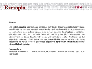Exemplo

 Resumo	
  
 	
  
 Este	
  trabalho	
  analisa	
  o	
  conjunto	
  de	
  periódicos	
  eletrônicos	
  de	
  administração	
  disponíveis	
  no	
  
 Portal	
  Capes,	
  do	
  ponto	
  de	
  vista	
  dos	
  interesses	
  dos	
  usuários	
  de	
  uma	
  biblioteca	
  universitária	
  
 especializada	
  no	
  assunto.	
  Empregou-­‐se	
  como	
  método	
  a	
  análise	
  das	
  citações	
  dos	
  periódicos	
  
 u;lizados	
   nas	
   teses	
   de	
   doutorado	
   defendidas	
   no	
   Programa	
   de	
   Pós-­‐Graduação	
   em	
  
 Administração	
  da	
  Escola	
  de	
  Administração	
  da	
  Universidade	
  Federal	
  do	
  Rio	
  Grande	
  do	
  Sul	
  
 no	
  período	
  1999-­‐2007.	
  Observou-­‐se	
  que	
  25%	
  dos	
  periódicos	
  citados	
  nas	
  teses	
  não	
  estão	
  
 disponíveis	
   no	
   Portal	
   e	
   que	
   os	
   periódicos	
   disponíveis	
   apresentam	
   limitações	
   quanto	
   à	
  
 integralidade	
  da	
  coleção.	
  
 	
  
 Palavras-­‐chave	
  
 Biblioteca	
   universitária.	
   	
   Desenvolvimento	
   de	
   coleções.	
   Análise	
   de	
   citações.	
   Periódicos	
  
 eletrônicos.	
  

 	
  
 
